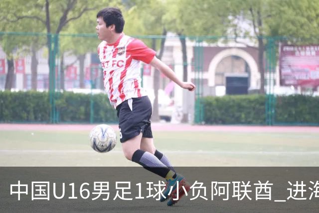 中国U16男足1球小负阿联酋 进海湾杯半决赛主动权旁落
