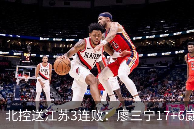 北控送江苏3连败：廖三宁17+6崴脚惊魂 沈梓捷3000篮板里程碑