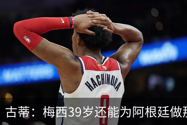 古蒂：梅西39岁还能为阿根廷做那些事，排进世界前5，已经很好了