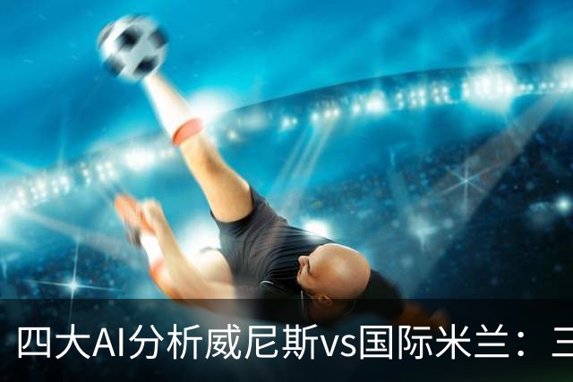 四大AI分析威尼斯vs国际米兰：三家看好客胜，豆包倾向平局