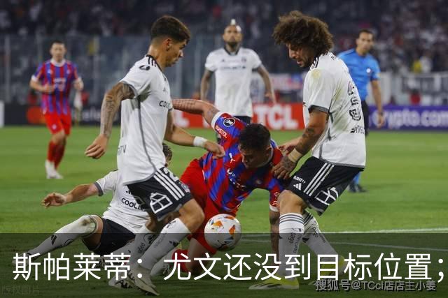 斯帕莱蒂：尤文还没到目标位置；想得到什么必须自己争取