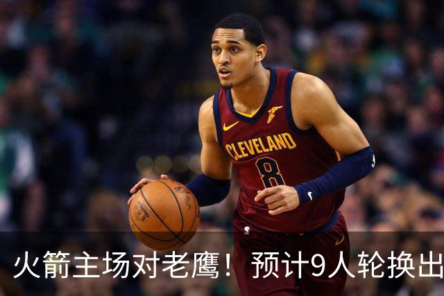 火箭主场对老鹰！预计9人轮换出炉：范乔丹复出，饼皇上位，3射手齐聚2阵