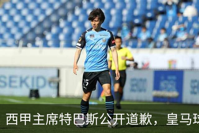 西甲主席特巴斯公开道歉，皇马球迷不满其态度软弱，皇马官方将表态