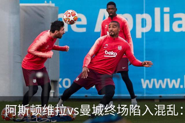 阿斯顿维拉vs曼城终场陷入混乱：球员与工作人员场上爆发冲突