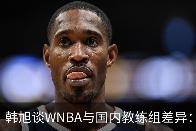 韩旭谈WNBA与国内教练组差异：那边分工明确，国内基本一主两助