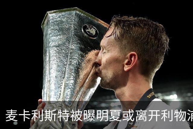 麦卡利斯特被曝明夏或离开利物浦，经纪人已向多家俱乐部推销