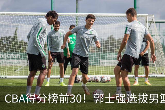 CBA得分榜前30！郭士强选拔男篮国手仅2人！这3人或该带上打世预赛